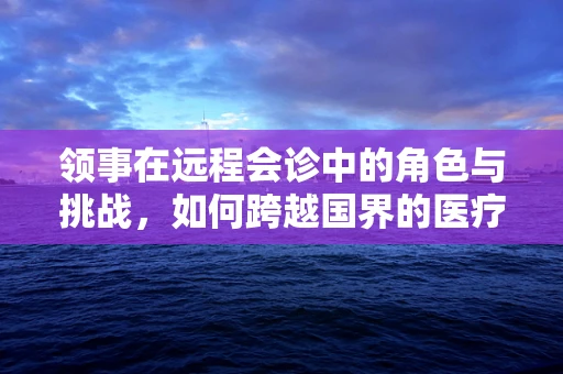 领事在远程会诊中的角色与挑战,如何跨越国界的医疗协作? 领事在远程会诊中的角色与挑战,如何跨越国界的医疗协作?